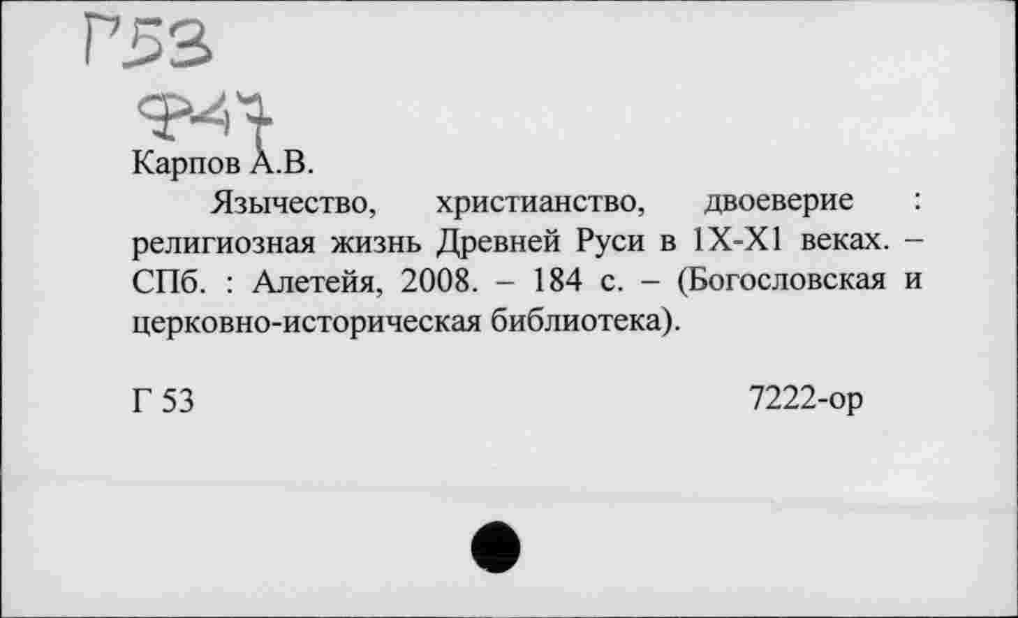 ﻿Г53
Карпов A.B.
Язычество, христианство, двоеверие религиозная жизнь Древней Руси в 1Х-Х1 веках. -СПб. : Алетейя, 2008. - 184 с. - (Богословская и церковно-историческая библиотека).
Г 53
7222-ор